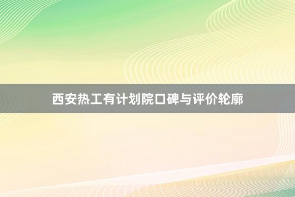 西安热工有计划院口碑与评价轮廓